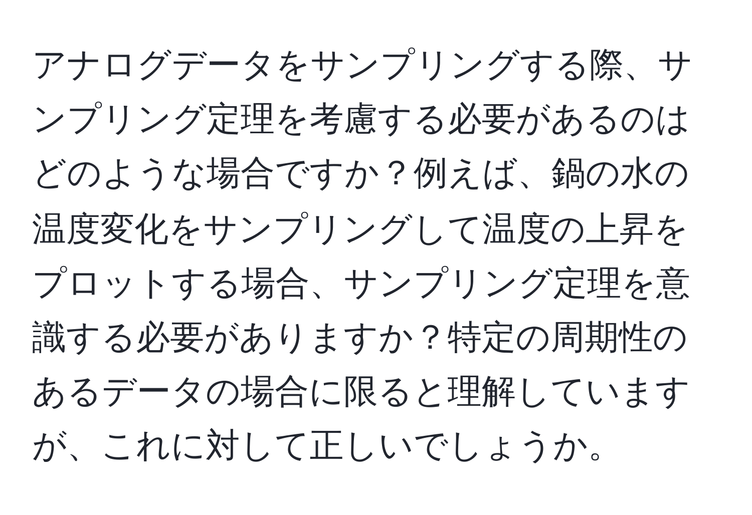 アナログデータをサンプリングする際、サンプリング定理を考慮する必要があるのはどのような場合ですか？例えば、鍋の水の温度変化をサンプリングして温度の上昇をプロットする場合、サンプリング定理を意識する必要がありますか？特定の周期性のあるデータの場合に限ると理解していますが、これに対して正しいでしょうか。