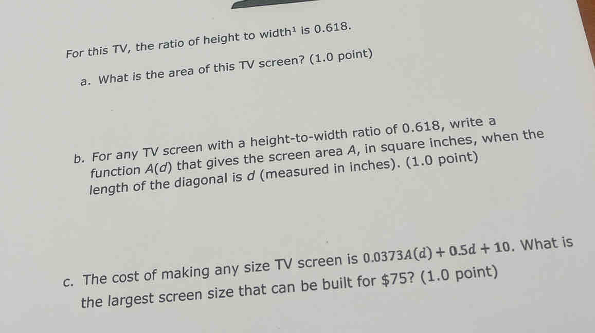 For this TV, the ratio of height to width¹ is 0.618. 
a. What is the area of this TV screen? (1.0 point) 
b. For any TV screen with a height-to-width ratio of 0.618, write a 
function A(d) that gives the screen area A, in square inches, when the 
length of the diagonal is d (measured in inches). (1.0 point) 
c. The cost of making any size TV screen is 0.0373A(d)+0.5d+10. What is 
the largest screen size that can be built for $75? (1.0 point)