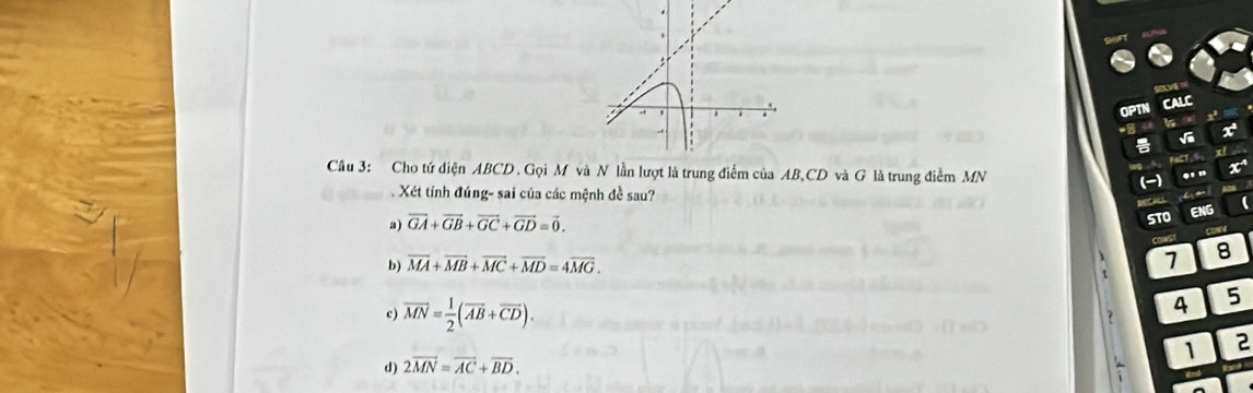 a
OPTN CALC
FACT, S
Câu 3: Cho tứ diện ABCD. Gọi M vlần lượt là trung điểm của AB, CD và G là trung điểm MN (-) .' .
Xét tính đúng- sai của các mệnh đề sau? (
a) vector GA+vector GB+vector GC+vector GD=vector 0. 
STO ENG
b) overline MA+overline MB+overline MC+overline MD=4overline MG. 7 8
c) overline MN= 1/2 (overline AB+overline CD). 
4 5
d) 2vector MN=vector AC+vector BD. 1 2