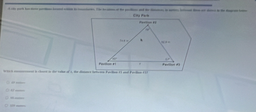 A city park has tuee paritioes lonud eaon is imniaries. The bocan of the pacilioes and the distanas, in mates, lciosed flu ot doscn in the Rugenn lnivo
City Park
Pevilion #2
nv^2
746 m
45°
57°
Pavilion # 1 * Pavilion #3
which mmsurement is cimest to the value of s, the distance between Pavilion #) and Pavilion # 37
69 montors
》rontnes
915 aetrs
109 meters