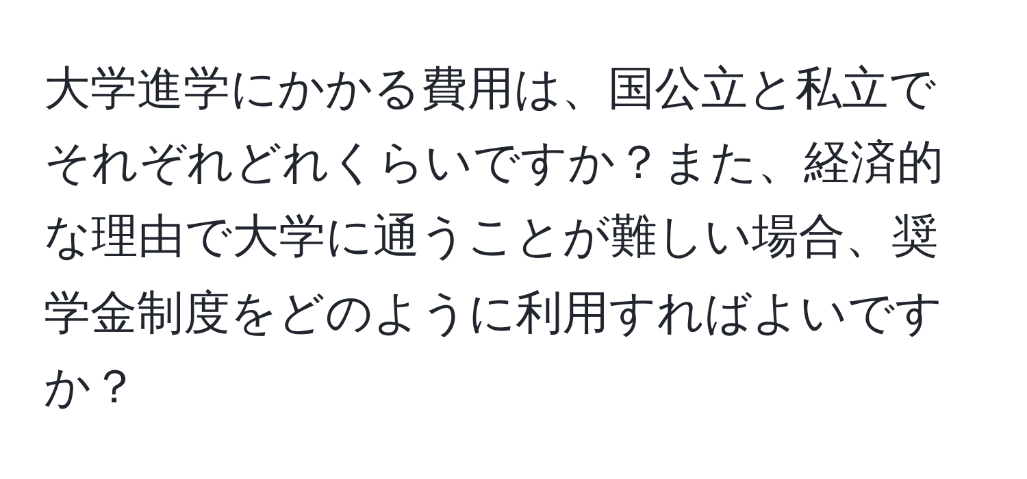 大学進学にかかる費用は、国公立と私立でそれぞれどれくらいですか？また、経済的な理由で大学に通うことが難しい場合、奨学金制度をどのように利用すればよいですか？