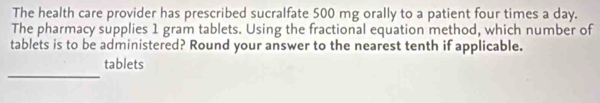 The health care provider has prescribed sucralfate 500 mg orally to a patient four times a day. 
The pharmacy supplies 1 gram tablets. Using the fractional equation method, which number of 
tablets is to be administered? Round your answer to the nearest tenth if applicable. 
_ 
tablets