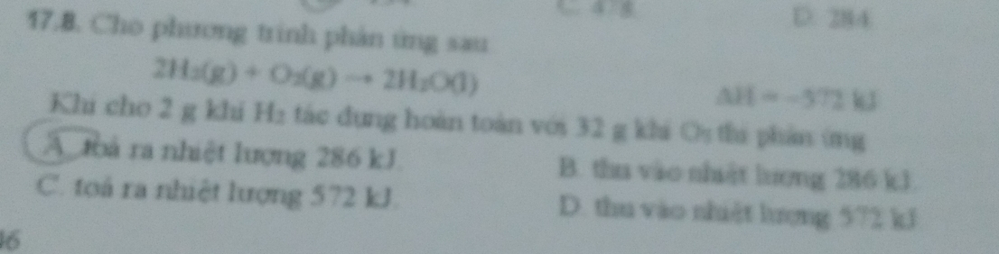 D. 284
17.B. Cho phương trinh phản ứng sau
2H_2(g)+O_2(g)to 2H_2O(l)
△ H=-572kJ
Khi cho 2 g khí H₂ tác dụng hoàn toàn với 32 g khá Os thi phản (mg
A toà ra nhiệt lượng 286 kJ. B. tha vào nhật lượng 286 kJ
C. tọoá ra nhiệt lượng 572 kJ. D. thu vào nhiệt hượng 572 kJ
16