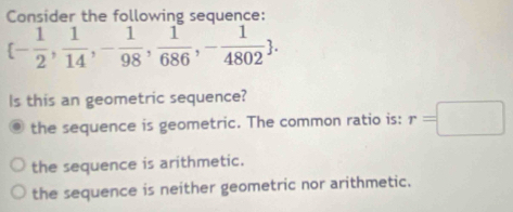 Consider the following sequence:
 - 1/2 , 1/14 ,- 1/98 , 1/686 ,- 1/4802 . 
ls this an geometric sequence?
the sequence is geometric. The common ratio is: r=□
the sequence is arithmetic.
the sequence is neither geometric nor arithmetic.