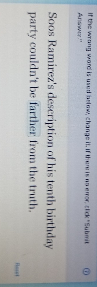 If the wrong word is used below, change it. If there is no error, click "Submit 
Answer." 
Soos Ramirez's description of his tenth birthday 
party couldn't be farther from the truth. 
Reset
