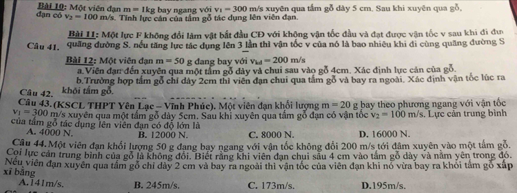 Một viên đạn m=1kg bay ngang với v_1=300 m/s xuyên qua tấm gỗ dày 5 cm. Sau khi xuyên qua gỗ,
dạn có v_2=100m/s. Tính lực cản của tấm gỗ tác dụng lên viên đạn.
Bài 11 M6t lực F không đổi làm vật bắt đầu CĐ với không vận tốc đầu và đạt được vận tốc v sau khi đi đư
Câu 41. quãng đường S. nếu tăng lực tác dụng lên 3 lần thì vận tốc v của nó là bao nhiêu khi di cùng quãng đường S
Bài 12: Mot viên đạn m=50 g đang bay với v_kd=200m/s
a.Viên đạn đến xuyên qua một tấm gỗ dày và chui sau vào gỗ 4cm. Xác định lực cản của gỗ.
b.Trường hợp tấm gỗ chỉ dày 2cm thì viên đạn chui qua tấm gỗ và bay ra ngoài. Xác định vận tốc lúc ra
Câu 42. khõi tấm gỗ.
Câu 43. (KSCL THPT Yên Lạc - Vĩnh Phúc). Một viên đạn khối lượng m=20g bay theo phương ngang với vận tốc
v_1=300 m/s xuyên qua một tấm gỗ dày 5cm. Sau khỉ xuyên qua tấm gỗ đạn có vận tốc v_2=100m/s. Lực cản trung bình
của tấm gỗ tác đụng lên viên đạn có độ lớn là
A. 4000 N. B. 12000 N. C. 8000 N. D. 16000 N.
Câu 44.Một viên đạn khối lượng 50 g đang bay ngang với vận tốc không đổi 200 m/s tới đâm xuyên vào một tấm gỗ.
Coi lực cản trung bình của gỗ là không đổi. Biết rằng khi viên đạn chui sẫu 4 cm vào tấm gỗ dày và nằm yên trong đó.
Nếu viên đạn xuyên qua tấm gỗ chỉ dày 2 cm và bay ra ngoài thì vận tốc của viên đạn khi nỏ vừa bay ra khỏi tấm gỗ xấp
xī bǎng
A.141m/s. B. 245m/s. C. 173m/s. D.195m/s.