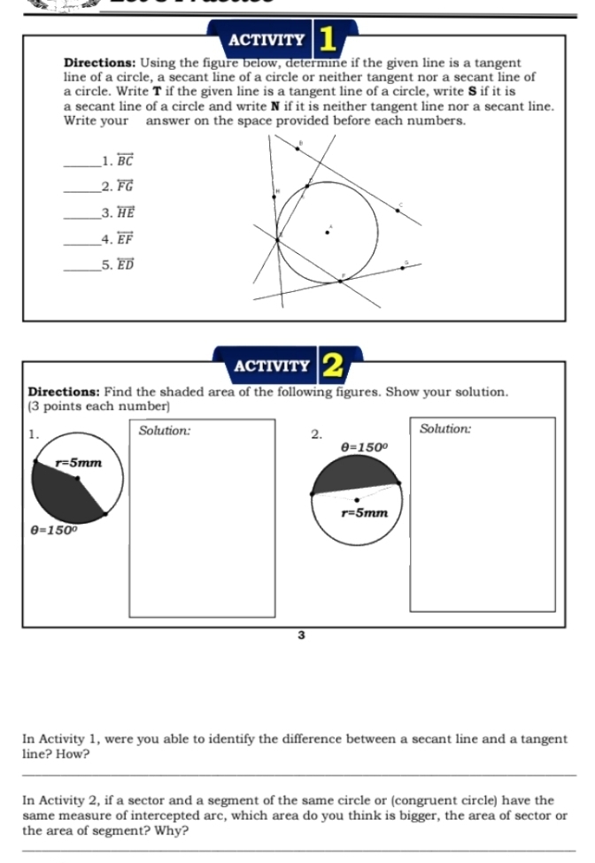 ACTIVITY 1
Directions: Using the figure below, determine if the given line is a tangent
line of a circle, a secant line of a circle or neither tangent nor a secant line of
a circle. Write T if the given line is a tangent line of a circle, write S if it is
a secant line of a circle and write N if it is neither tangent line nor a secant line.
Write your answer on the space provided before each numbers.
_1. overleftrightarrow BC
_2. overleftrightarrow FG
_3. overleftrightarrow HE
_4. overleftrightarrow EF
_5. overleftrightarrow ED
ACTIVITY 2
Directions: Find the shaded area of the following figures. Show your solution.
(3 points each number)
Solution: Solution:
2.
3
In Activity 1, were you able to identify the difference between a secant line and a tangent
line? How?
_
In Activity 2, if a sector and a segment of the same circle or (congruent circle) have the
same measure of intercepted arc, which area do you think is bigger, the area of sector or
the area of segment? Why?
_