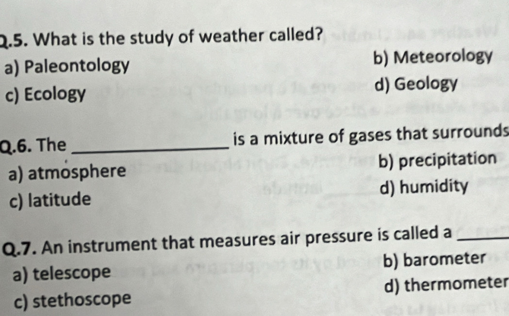 What is the study of weather called?
a) Paleontology b) Meteorology
c) Ecology d) Geology
Q.6. The _is a mixture of gases that surrounds
a) atmosphere b) precipitation
c) latitude d) humidity
Q.7. An instrument that measures air pressure is called a_
a) telescope b) barometer
c) stethoscope d) thermometer