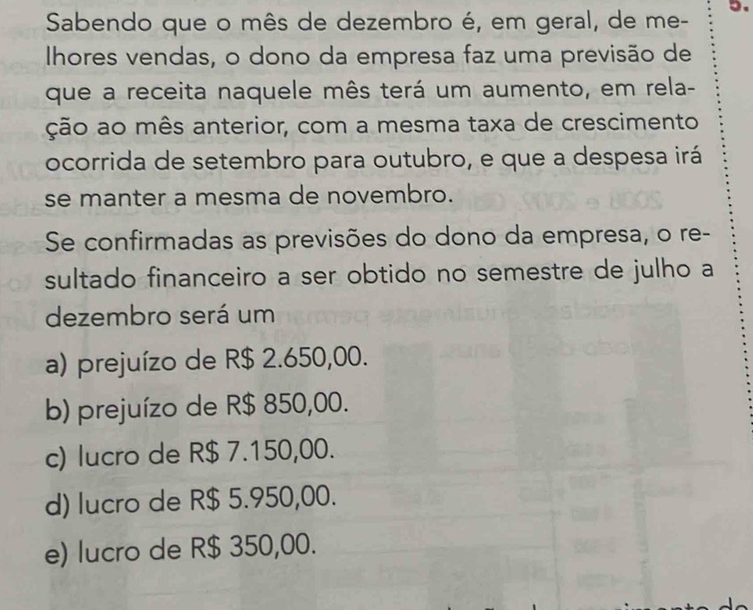 Sabendo que o mês de dezembro é, em geral, de me - 5.
Ihores vendas, o dono da empresa faz uma previsão de
que a receita naquele mês terá um aumento, em rela-
ção ao mês anterior, com a mesma taxa de crescimento
ocorrida de setembro para outubro, e que a despesa irá
se manter a mesma de novembro.
Se confirmadas as previsões do dono da empresa, o re-
sultado financeiro a ser obtido no semestre de julho a
dezembro será um
a) prejuízo de R$ 2.650,00.
b) prejuízo de R$ 850,00.
c) lucro de R$ 7.150,00.
d) lucro de R$ 5.950,00.
e) lucro de R$ 350,00.