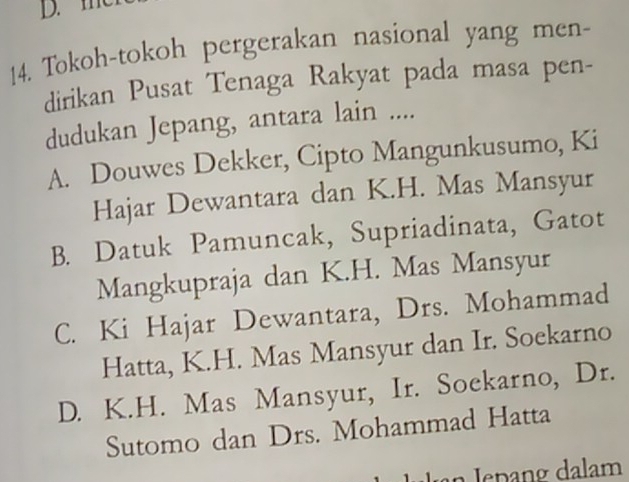 Tokoh-tokoh pergerakan nasional yang men-
dirikan Pusat Tenaga Rakyat pada masa pen-
dudukan Jepang, antara lain ....
A. Douwes Dekker, Cipto Mangunkusumo, Ki
Hajar Dewantara dan K.H. Mas Mansyur
B. Datuk Pamuncak, Supriadinata, Gatot
Mangkupraja dan K.H. Mas Mansyur
C. Ki Hajar Dewantara, Drs. Mohammad
Hatta, K.H. Mas Mansyur dan Ir. Soekarno
D. K.H. Mas Mansyur, Ir. Soekarno, Dr.
Sutomo dan Drs. Mohammad Hatta
Jín Jepang dalam