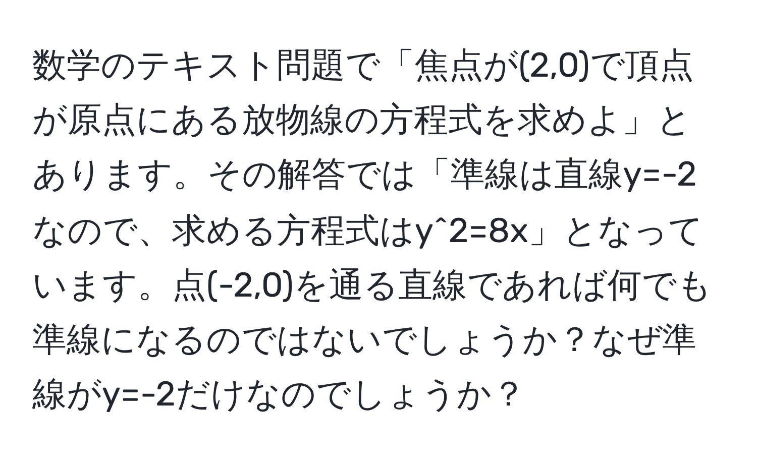 数学のテキスト問題で「焦点が(2,0)で頂点が原点にある放物線の方程式を求めよ」とあります。その解答では「準線は直線y=-2なので、求める方程式はy^2=8x」となっています。点(-2,0)を通る直線であれば何でも準線になるのではないでしょうか？なぜ準線がy=-2だけなのでしょうか？