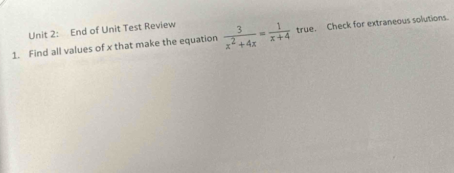 End of Unit Test Review 
1. Find all values of x that make the equation  3/x^2+4x = 1/x+4  true. Check for extraneous solutions.