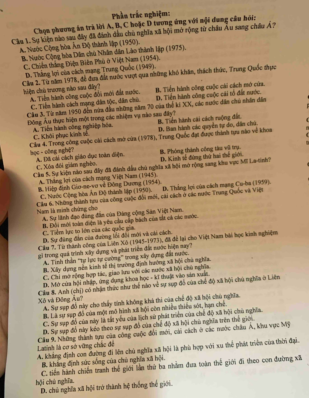 Phần trắc nghiệm:
Chọn phương án trả lời A, B, C hoặc D tương ứng với nội dung câu hỏi:
Câu 1. Sự kiện nào sau đây đã đánh dấu chủ nghĩa xã hội mở rộng từ châu Âu sang châu Á?
A. Nước Cộng hòa Ấn Độ thành lập (1950).
B. Nước Cộng hòa Dân chủ Nhân dân Lào thành lập (1975).
C. Chiến thắng Điện Biên Phủ ở Việt Nam (1954).
D. Thắng lợi của cách mạng Trung Quốc (1949).
Câu 2. Từ năm 1978, đề đưa đất nước vượt qua những khó khăn, thách thức, Trung Quốc thực
hiện chủ trương nào sau đây?
A. Tiến hành công cuộc đổi mới đất nước. B. Tiến hành công cuộc cải cách mở cửa.
C. Tiến hành cách mạng dân tộc, dân chủ. D. Tiến hành công cuộc cải tổ đất nước.
Câu 3. Từ năm 1950 đến nửa đầu những năm 70 của thế ki XX, các nước dân chủ nhân dân
Đông Âu thực hiện một trong các nhiệm vụ nào sau đây?
A. Tiến hành công nghiệp hóa. B. Tiến hành cải cách ruộng đất.
C. Khôi phục kinh tế. D. Ban hành các quyền tự do, dân chủ.
Câu 4. Trong công cuộc cải cách mở cửa (1978), Trung Quốc đạt được thành tựu nào về khoa n
học - công nghệ?
A. Đã cải cách giáo dục toàn diện. B. Phóng thành công tàu vũ trụ.
C. Xóa đói giảm nghèo. D. Kinh tế đứng thứ hai thế giới.
Câu 5. Sự kiện nào sau đây đã đánh dấu chủ nghĩa xã hội mở rộng sang khu vực Mĩ La-tinh?
A. Thắng lợi của cách mạng Việt Nam (1945).
B. Hiệp định Giơ-ne-vơ về Đông Dương (1954).
C. Nước Cộng hòa Ấn Độ thành lập (1950). D. Thắng lợi của cách mạng Cu-ba (1959).
Câu 6. Những thành tựu của công cuộc đổi mới, cải cách ở các nước Trung Quốc và Việt
Nam là minh chứng cho
A. Sự lãnh đạo đúng đắn của Đảng cộng Sản Việt Nam.
B. Đổi mới toàn diện là yêu cầu cấp bách của tất cả các nước.
C. Tiềm lực to lớn của các quốc gia.
D. Sự đúng đắn của đường lối đổi mới và cải cách.
Câu 7. Từ thành công của Liên Xô (1945-1973), đã để lại cho Việt Nam bài học kinh nghiệm
gì trong quá trình xây dựng và phát triển đất nước hiện nay?
A. Tinh thần “tự lực tự cường” trong xây dựng đất nước.
B. Xây dựng nền kinh tế thị trường định hướng xã hội chủ nghĩa.
C. Chỉ mở rộng hợp tác, giao lưu với các nước xã hội chủ nghĩa.
D. Mở cửa hội nhập, ứng dụng khoa học - kĩ thuật vào sản xuất.
Câu 8. Anh (chị) có nhận thức như thế nào về sự sụp đổ của chế độ xã hội chủ nghĩa ở Liên
Xô và Đông Âu?
A. Sự sụp đồ này cho thấy tính không khả thi của chế độ xã hội chủ nghĩa.
B. Là sự sụp đổ của một mô hình xã hội còn nhiều thiếu sót, hạn chế.
C. Sự sụp đồ của này là tất yếu của lịch sử phát triển của chế độ xã hội chủ nghĩa.
D. Sự sụp đồ này kéo theo sự sụp đổ của chế độ xã hội chủ nghĩa trên thế giới.
Câu 9. Những thành tựu của công cuộc đổi mới, cải cách ở các nước châu Á, khu vực Mỹ
Latinh là cơ sở vững chắc đề
A. khẳng định con đường đi lên chủ nghĩa xã hội là phù hợp với xu thế phát triển của thời đại.
B. khắng định sức sống của chủ nghĩa xã hội.
C. tiến hành chiến tranh thế giới lần thứ ba nhằm đưa toàn thế giới đi theo con đường xã
hội chủ nghĩa.
D. chủ nghĩa xã hội trở thành hệ thống thế giới.