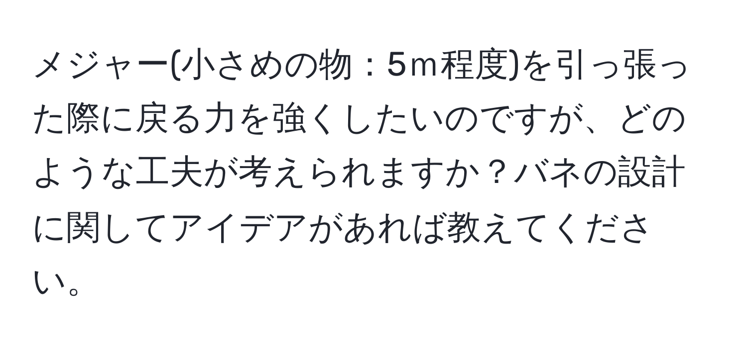 メジャー(小さめの物：5ｍ程度)を引っ張った際に戻る力を強くしたいのですが、どのような工夫が考えられますか？バネの設計に関してアイデアがあれば教えてください。