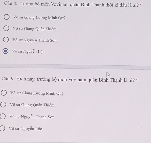 Trưởng bộ môn Vovinam quận Bình Thạnh thời kì đầu là ai? *
Võ sư Giang Lương Minh Quý
Võ sư Giang Quân Thiêm
Võ sư Nguyễn Thanh Sơn
Võ sư Nguyễn Lộc
Câu 9: Hiện nay, trưởng bộ môn Vovinam quận Bình Thạnh là ai? *
Võ sư Giang Lương Minh Quý
Võ sư Giang Quân Thiêm
Võ sư Nguyễn Thanh Sơn
Võ sư Nguyễn Lộc