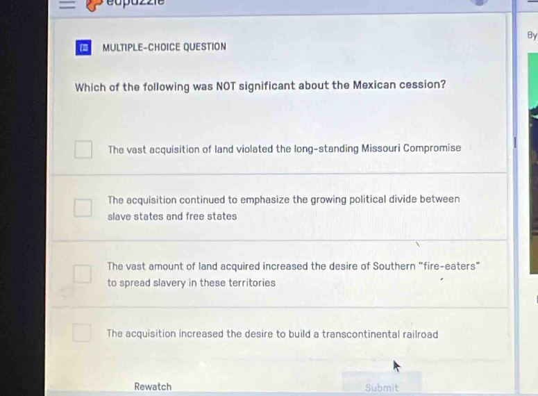 By
in MULTIPLE-CHOICE QUESTION
Which of the following was NOT significant about the Mexican cession?
The vast acquisition of land violated the long-standing Missouri Compromise
The acquisition continued to emphasize the growing political divide between
slave states and free states
The vast amount of land acquired increased the desire of Southern "fire-eaters"
to spread slavery in these territories
The acquisition increased the desire to build a transcontinental railroad
Rewatch Submit