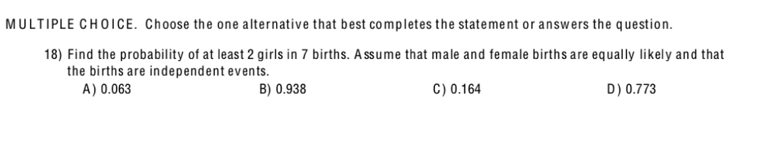 Choose the one alternative that best completes the statement or answers the question.
18) Find the probability of at least 2 girls in 7 births. A ssume that male and female births are equally likely and that
the births are independent events.
A  0.063 B) 0.938 C) 0.164 D) 0.773