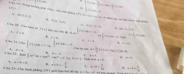 f(r)ds
C □ ? b. ∈t f(x)dx=0. ∈t f(x)dx=∈t f(x)dx=∈t f(2f(x)dx
Câu 19: Trong không gian Oxyz , cho mặt phàng (P):3x+2y+3z+8=0 đêm nào xau đây thuộc một phòng
A. M(1;2;3) B. P(3;-2,0)
C. N(1,-3,-3) D. Q(-1,-1,1)
Câu 20: Cho hàm số f(x) liên tục trên R và cô f(x)dx=-2, và ∈tlimits _1^(1f(x)dx=k. Tình I=∈t _1^2f(x)dx.
A. I=4.
B. I=6. C. 1-6. D. I=12
Câu 21: Cho ∈tlimits _2^3f(x)dx=7 v ∈tlimits _2^1g(t)dt=-3. Giá trị của A=∈tlimits _2^1[3f(x)+5g(x)] đa là
A. A=6. B.
Câu 22: Biết ∈t xe^4x)dx=axe^(4x)+be^(4x)+C(a,b∈ □ ) A=-1. . Tính tích a+b.
C. A=5. D. A=9.
A. a+b=0. B. a+b=- 2/9 . C, a+b= 3/16 . D. a+b= 2/9 . 
Câu 23: Cho hình phẳng (H) giới hạn bởi đồ thị y=3x-x^2 và trục hoành T