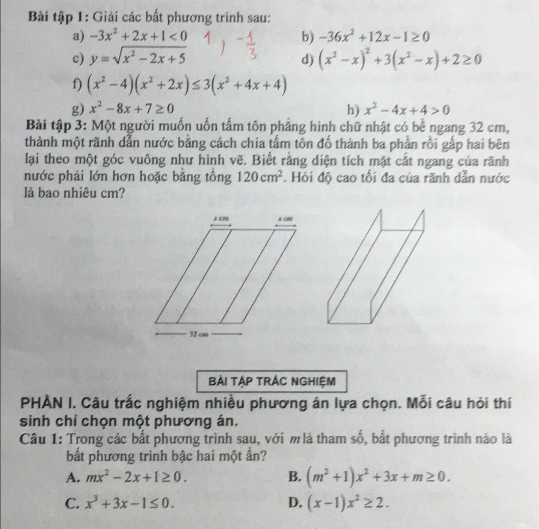 Bài tập 1: Giải các bất phương trình sau:
a) -3x^2+2x+1<0</tex> b) -36x^2+12x-1≥ 0
c) y=sqrt(x^2-2x+5) d) (x^2-x)^2+3(x^2-x)+2≥ 0
f) (x^2-4)(x^2+2x)≤ 3(x^2+4x+4)
g) x^2-8x+7≥ 0 h) x^2-4x+4>0
Bài tập 3: Một người muốn uốn tấm tôn phẳng hình chữ nhật có bề ngang 32 cm,
thành một rãnh dẫn nước bằng cách chia tấm tôn đổ thành ba phần rồi gấp hai bên
lại theo một góc vuông như hình vẽ. Biết rằng diện tích mặt cắt ngang của rãnh
nước phải lớn hơn hoặc bằng tổng 120cm^2. Hỏi độ cao tối đa của rãnh dẫn nước
là bao nhiêu cm?
BẢi Tập trÁc ngHiệm
PHÀN I. Câu trắc nghiệm nhiều phương án lựa chọn. Mỗi câu hỏi thí
sinh chỉ chọn một phương án.
Câu 1: Trong các bất phương trình sau, với m là tham số, bất phương trình nào là
bất phương trình bậc hai một ẩn?
A. mx^2-2x+1≥ 0. B. (m^2+1)x^2+3x+m≥ 0.
C. x^3+3x-1≤ 0. D. (x-1)x^2≥ 2.