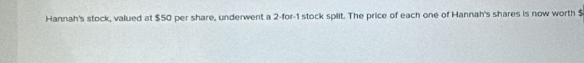 Hannah's stock, valued at $50 per share, underwent a 2 -for -1 stock split. The price of each one of Hannah's shares is now worth $