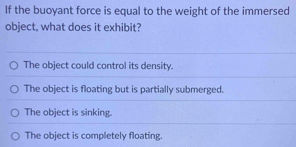 If the buoyant force is equal to the weight of the immersed
object, what does it exhibit?
The object could control its density.
The object is floating but is partially submerged.
The object is sinking.
The object is completely floating.