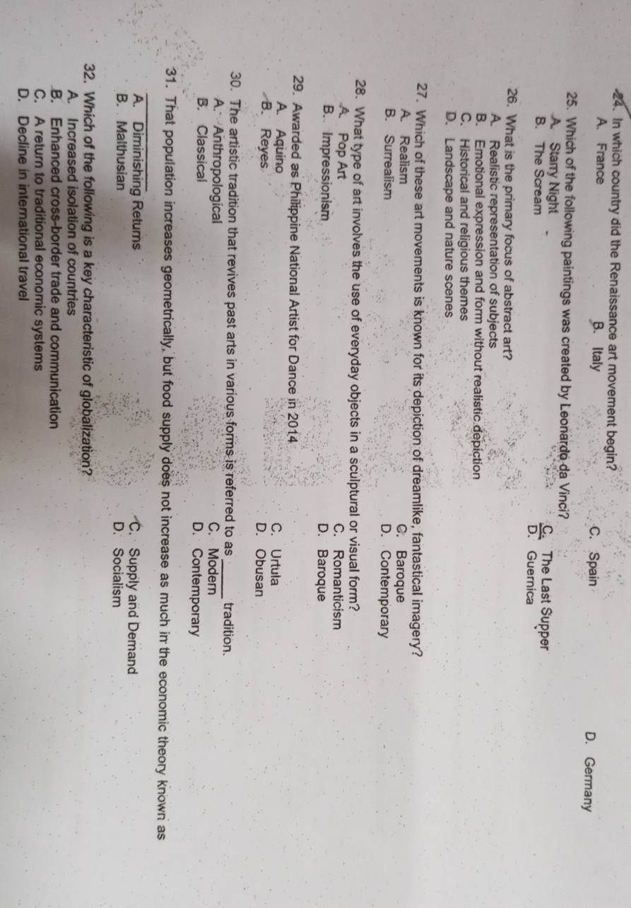 In which country did the Renaissance art movement begin?
A. France B. Italy C. Spain D. Germany
25. Which of the following paintings was created by Leonardo da Vinci?
A. Starry Night C The Last Supper
B. The Scream D. Guernica
26. What is the primary focus of abstract art?
A. Realistic representation of subjects
B. Emotional expression and form without realistic depiction
C. Historical and religious themes
D. Landscape and nature scenes
27. Which of these art movements is known for its depiction of dreamlike, fantastical imagery?
A. Realism C. Baroque
B. Surrealism D. Contemporary
28. What type of art involves the use of everyday objects in a sculptural or visual form?
A. Pop Art C. Romanticism
B. Impressionism D. Baroque
29. Awarded as Philippine National Artist for Dance in 2014
A. Aquino C. Urtula
B. Reyes D. Obusan
30. The artistic tradition that revives past arts in various forms is referred to as_ tradition.
A. Anthropological
C. Modern
B. Classical D. Contemporary
_
31. That population increases geometrically, but food supply does not increase as much in the economic theory known as
A. Diminishing Retums C. Supply and Demand
B. Malthusian D. Socialism
32. Which of the following is a key characteristic of globalization?
A. Increased isolation of countries
B. Enhanced cross-border trade and communication
C. A return to traditional economic systems
D. Decline in international travel