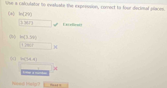 Use a calculator to evaluate the expression, correct to four decimal places. 
(a) ln (29)
3.367 3 Excellent! 
(b) ln (3.59)
1.207
(c) ln (54.4)
T 
Enter a number. 
Need Help? Read It