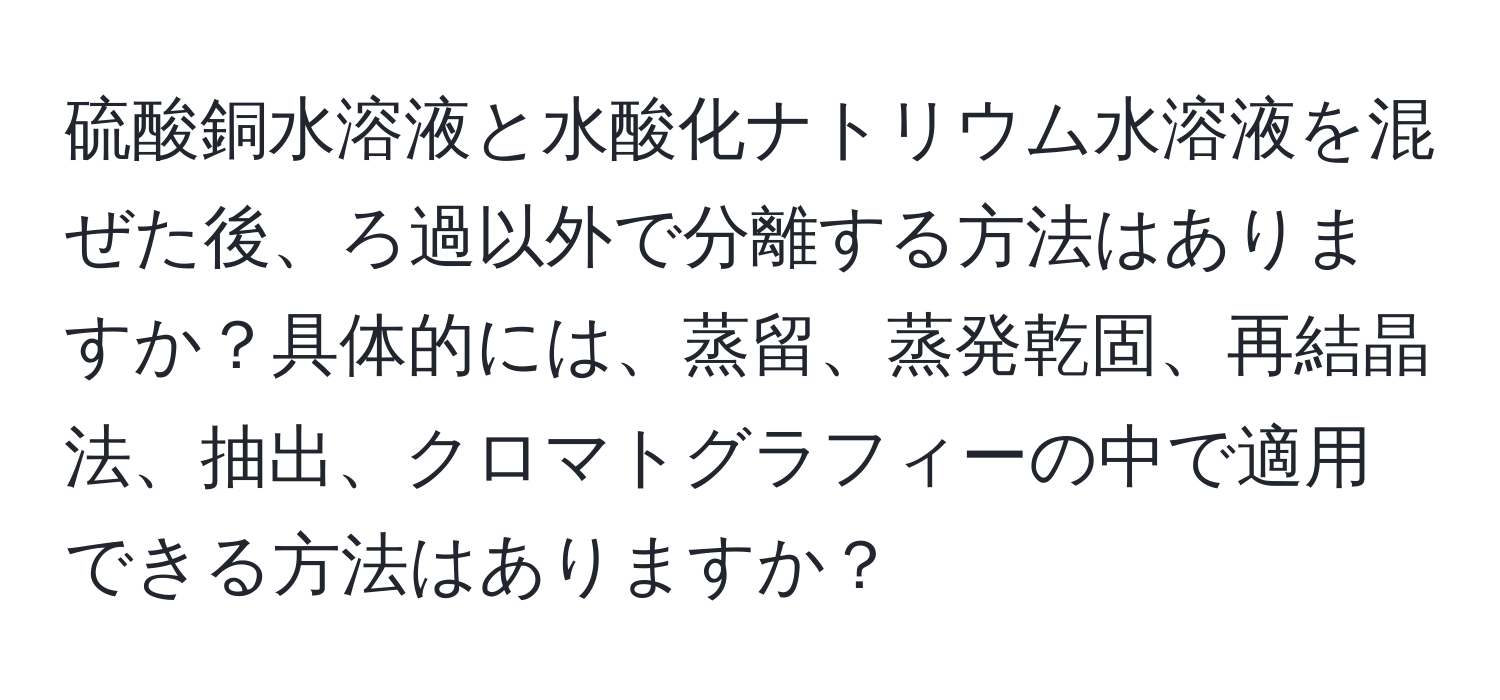 硫酸銅水溶液と水酸化ナトリウム水溶液を混ぜた後、ろ過以外で分離する方法はありますか？具体的には、蒸留、蒸発乾固、再結晶法、抽出、クロマトグラフィーの中で適用できる方法はありますか？