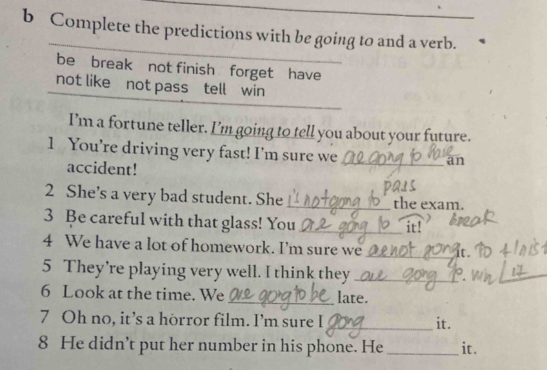 Complete the predictions with be going to and a verb. 
be break not finish forget have 
not like not pass tell win 
I'm a fortune teller. I'm going to tell you about your future. 
1 You’re driving very fast! I’m sure we_ 
accident! 
an 
2 She’s a very bad student. She _the exam. 
3 Be careful with that glass! You _it! 
4 We have a lot of homework. I’m sure we_ 
5 They’re playing very well. I think they _. 
_ 
6 Look at the time. We _late. 
7 Oh no, it’s a horror film. I’m sure I _it. 
8 He didn’t put her number in his phone. He _it.