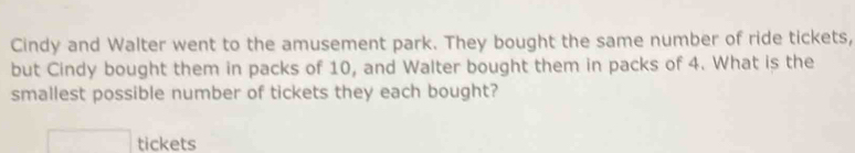 Cindy and Walter went to the amusement park. They bought the same number of ride tickets, 
but Cindy bought them in packs of 10, and Walter bought them in packs of 4. What is the 
smallest possible number of tickets they each bought? 
□ tickets