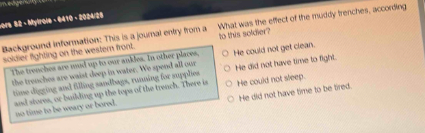 Im ed genulit e m 
ors 82 - Mylrole - 6410 - 2024/25
Background information: This is a journal entry from a What was the effect of the muddy trenches, according
soldier fighting on the western front. to this soldier?
The trenches are mud up to our ankles. In other places, He could not get clean.
the trenches are waist deep in water. We spend all our He did not have time to fight.
time digging and filling sandbags, running for supplies
and stores, or building up the tops of the trench. There is He could not sleep.
He did not have time to be tired.
no time to be weary or bored.