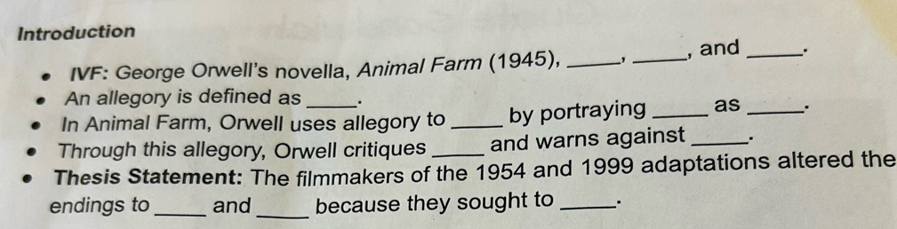 Introduction 
IVF: George Orwell's novella, Animal Farm (1945), _, _, and __. 
An allegory is defined as . 
In Animal Farm, Orwell uses allegory to _by portraying _as _. 
Through this allegory, Orwell critiques _and warns against _. 
Thesis Statement: The filmmakers of the 1954 and 1999 adaptations altered the 
_ 
endings to _and because they sought to _`.