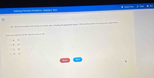 Subenk Test
inflp
Solving Percent Problems: Mastery Test
5
Mr. Sanchez bought some books at a book sale, iscluding 15 paperback books. 75% of all the books he bought were papertacks.
How many books did Mr. Sanchaz buy in all?
A. 20
B. 60
C. 80
D. 18
Reset Nerxt