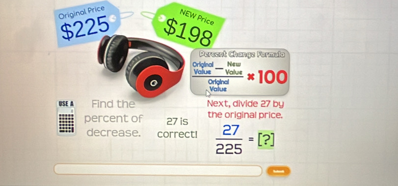 Original Price 
NEW Price
$225 4
$198
Percent Change Formula 
G frac (_Volue)^(New)-_(Volue)^(New)0.1ghol* 100 
Value 
USE A Find the Next, divide 27 by 
percent of 27 is the original price. 
decrease. correct!  27/225 =?]
Sudell