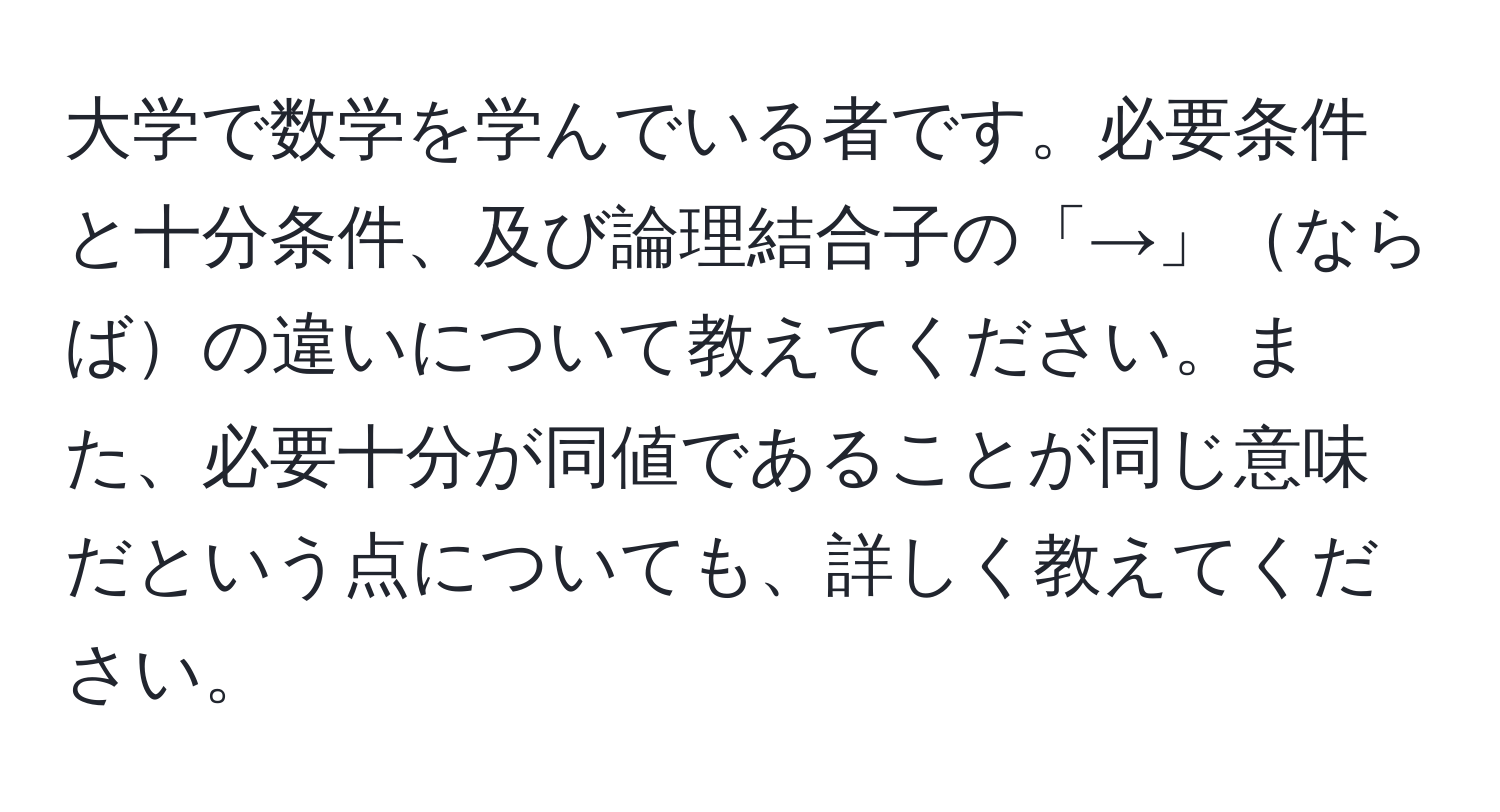 大学で数学を学んでいる者です。必要条件と十分条件、及び論理結合子の「→」ならばの違いについて教えてください。また、必要十分が同値であることが同じ意味だという点についても、詳しく教えてください。