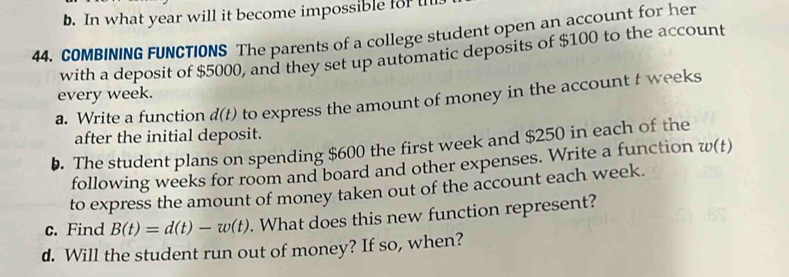 In what year will it become impossible for u 
44. COMBINING FUNCTIONS The parents of a college student open an account for her 
with a deposit of $5000, and they set up automatic deposits of $100 to the account 
every week. 
a. Write a function d(t) to express the amount of money in the account t weeks
after the initial deposit. 
. The student plans on spending $600 the first week and $250 in each of the 
following weeks for room and board and other expenses. Write a function w(t)
to express the amount of money taken out of the account each week. 
c. Find B(t)=d(t)-w(t). What does this new function represent? 
d. Will the student run out of money? If so, when?