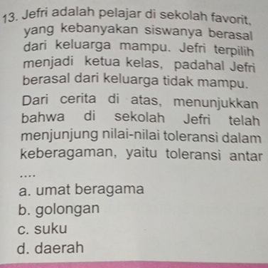 Jefri adalah pelajar di sekolah favorit,
yang kebanyakan siswanya berasal
dari keluarga mampu. Jefri terpilih
menjadi ketua kelas， padahal Jefri
berasal dari keluarga tidak mampu.
Dari cerita di atas， menunjukkan
bahwa di sekolah Jefri telah
menjunjung nilai-nilai toleransi dalam
keberagaman, yaitu toleransi antar
....
a. umat beragama
b. golongan
c. suku
d. daerah