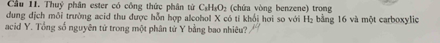 Thuỷ phân ester có công thức phân tử C_8H_8O_2 (chứa vòng benzene) trong 
dung dịch môi trường acid thu được hỗn hợp alcohol X có tỉ khối hơi so với H_2 bằng 16 và một carboxylic 
acid Y. Tổng số nguyên tử trong một phân tử Y bằng bao nhiêu?