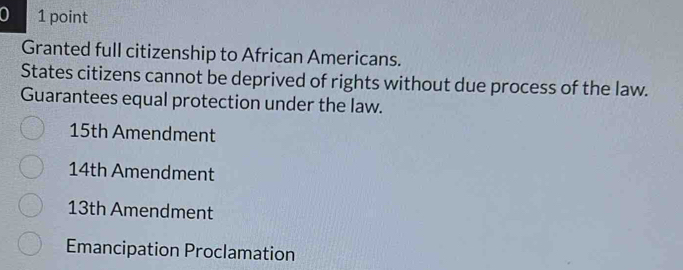 0 1 point
Granted full citizenship to African Americans.
States citizens cannot be deprived of rights without due process of the law.
Guarantees equal protection under the law.
15th Amendment
14th Amendment
13th Amendment
Emancipation Proclamation