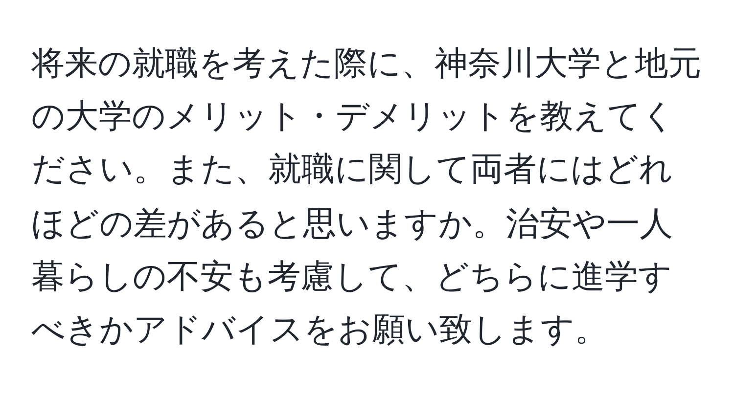 将来の就職を考えた際に、神奈川大学と地元の大学のメリット・デメリットを教えてください。また、就職に関して両者にはどれほどの差があると思いますか。治安や一人暮らしの不安も考慮して、どちらに進学すべきかアドバイスをお願い致します。