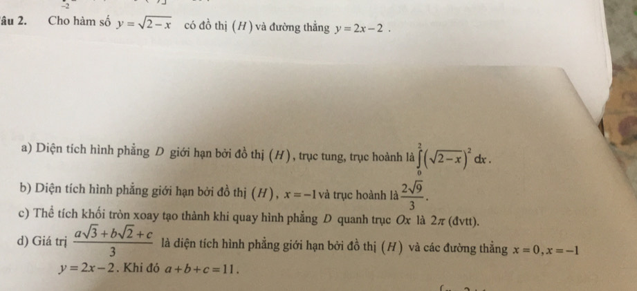 lâu 2. Cho hàm số y=sqrt(2-x) có đồ thị (H) và đường thẳng y=2x-2.
a) Diện tích hình phẳng D giới hạn bởi đồ thị (H), trục tung, trục hoành là ∈tlimits _0^(2(sqrt(2-x))^2)dx
b) Diện tích hình phẳng giới hạn bởi đồ thị (H), x=-1 và trục hoành là  2sqrt(9)/3 .
c) Thể tích khối tròn xoay tạo thành khi quay hình phẳng D quanh trục Ox là 2π (đvtt).
d) Giá trị  (asqrt(3)+bsqrt(2)+c)/3  là diện tích hình phẳng giới hạn bởi đồ thị (H) và các đường thẳng x=0, x=-1
y=2x-2. Khi đó a+b+c=11.