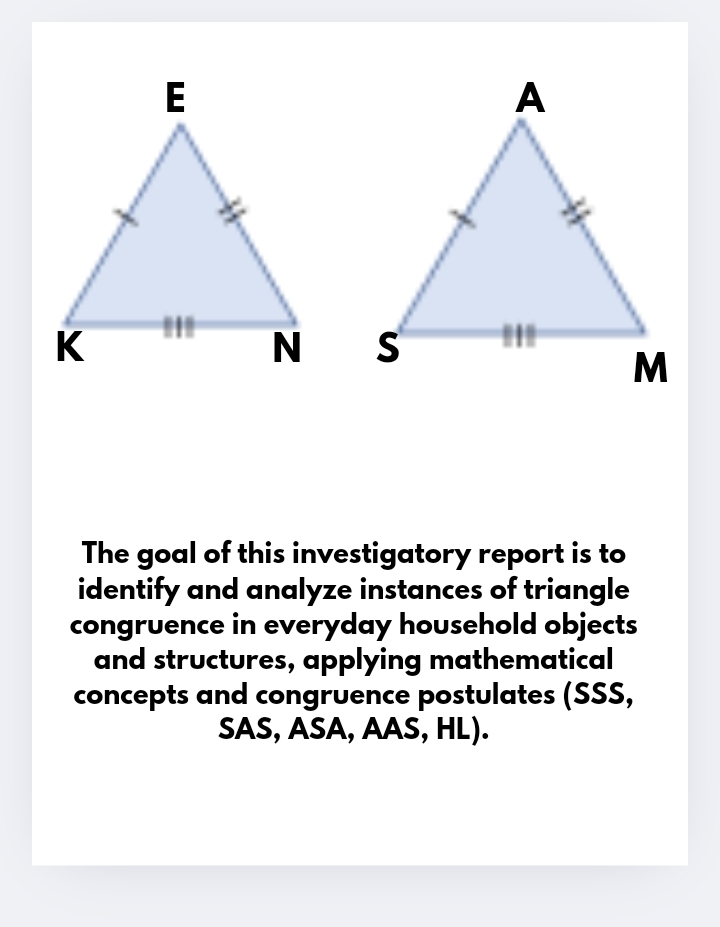 The goal of this investigatory report is to 
identify and analyze instances of triangle 
congruence in everyday household objects 
and structures, applying mathematical 
concepts and congruence postulates (SSS, 
SAS, ASA, AAS, HL).