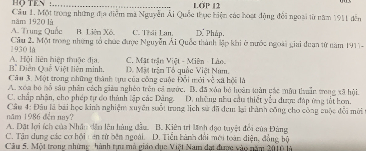 HQ TEN : _LỚP 12 003
Câu 1. Một trong những địa điểm mà Nguyễn Ái Quốc thực hiện các hoạt động đối ngoại từ năm 1911 đến
năm 1920 là
A. Trung Quốc B. Liên Xô. C. Thái Lan. D. Pháp.
Câu 2. Một trong những tổ chức được Nguyễn Ái Quốc thành lập khi ở nước ngoài giai đoạn từ năm 1911-
1930 là
A. Hội liên hiệp thuộc địa. C. Mặt trận Việt - Miên - Lào.
B Điền Quế Việt liên minh. D. Mặt trận Tổ quốc Việt Nam.
Câu 3. Một trong những thành tựu của công cuộc Đổi mới về xã hội là
A. xóa bỏ hổ sâu phân cách giàu nghèo trên cả nước. B. đã xóa bỏ hoàn toàn các mâu thuẫn trong xã hội.
C. chấp nhận, cho phép tự do thành lập các Đảng. D. những nhu cầu thiết yếu được đáp ứng tốt hơn.
Câu 4: Đâu là bài học kinh nghiệm xuyên suốt trong lịch sử đã đem lại thành công cho công cuộc đổi mới
năm 1986 đến nay?
A. Đặt lợi ích của Nhân dân lên hàng đầu. B. Kiên trì lãnh đạo tuyệt đối của Đảng
C. Tận dụng các cơ hội cen từ bên ngoài. D. Tiến hành đổi mới toàn điện, đồng bộ
Câu 5. Một trong những nhành tựu mà giáo dục Việt Nam đạt được vào năm 2010 là