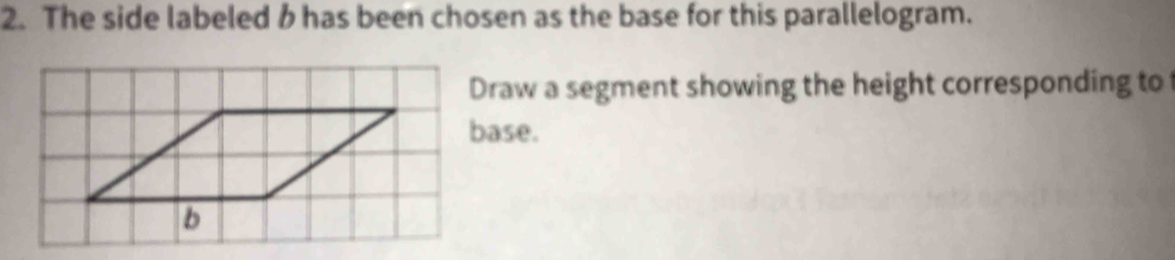 The side labeled b has been chosen as the base for this parallelogram. 
Draw a segment showing the height corresponding to 
base.