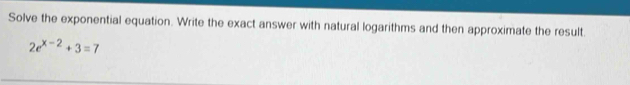 Solve the exponential equation. Write the exact answer with natural logarithms and then approximate the result.
2e^(x-2)+3=7