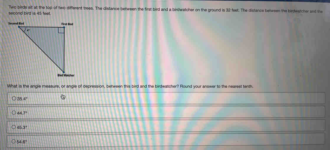 Two birds sit at the top of two different trees. The distance between the first bird and a birdwatcher on the ground is 32 feet. The distance between the birdwatcher and the
second bird is 45 feet.
What is the angle measure, or angle of depression, between this bird and the birdwatcher? Round your answer to the nearest tenth.
35.4°
44.7°
45.3°
54.6°