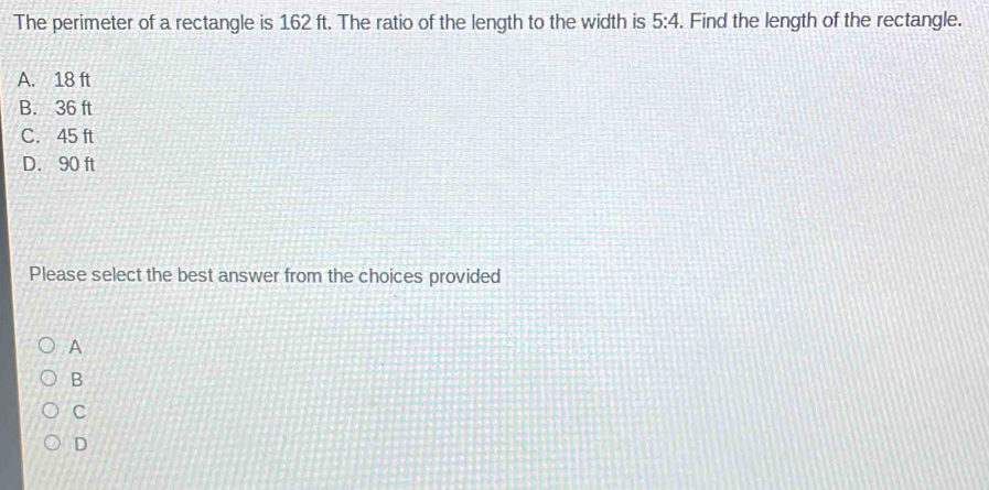 The perimeter of a rectangle is 162 ft. The ratio of the length to the width is 5:4. Find the length of the rectangle.
A. 18 ft
B. 36 ft
C. 45 ft
D. 90 ft
Please select the best answer from the choices provided
A
B
C
D