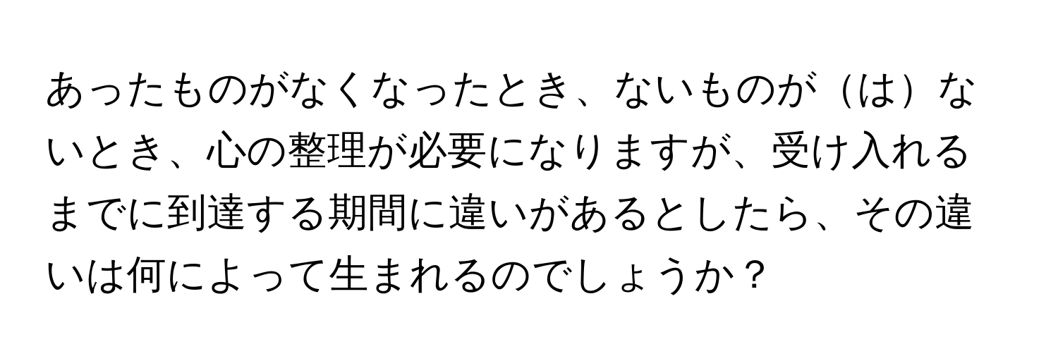 あったものがなくなったとき、ないものがはないとき、心の整理が必要になりますが、受け入れるまでに到達する期間に違いがあるとしたら、その違いは何によって生まれるのでしょうか？