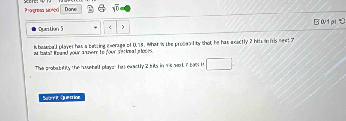 Score: 4710 
Progress saved Done 
sqrt(0) 
0/1 ptつ 
Question 5 
< > 
A baseball player has a batting average of 0.18. What is the probability that he has exactly 2 hits in his next 7
at bats? Round your answer to four decimal places. 
The probability the baseball player has exactly 2 hits in his next 7 bats is 
Submit Question