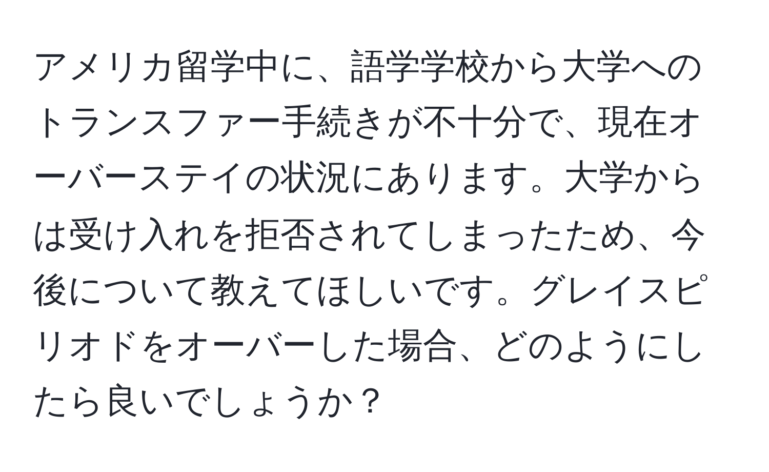 アメリカ留学中に、語学学校から大学へのトランスファー手続きが不十分で、現在オーバーステイの状況にあります。大学からは受け入れを拒否されてしまったため、今後について教えてほしいです。グレイスピリオドをオーバーした場合、どのようにしたら良いでしょうか？